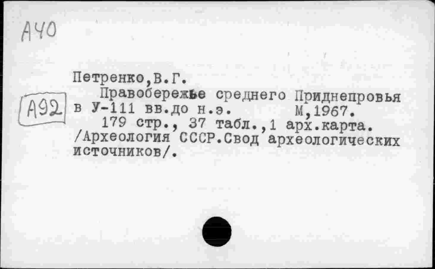 ﻿/№
Петренко,В.Г.
-7—1 Правобережье среднего Приднепровья Д92. в у-ill вв.до н.э. М.1967.
———1	179 стр., 37 табл.,1 арх.карта.
/Археология СССР.Свод археологических источников/.